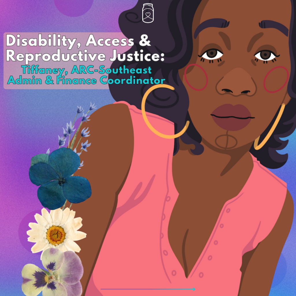 An illustration of a brown-skin Black woman with black hair, a pink shirt, and flowers on her arm, with a purple and blue background. The text reads "Disability, Access & Reproductive Justice: Tiffaney, ARC-Southeast ADmin & Finance Coordinator"